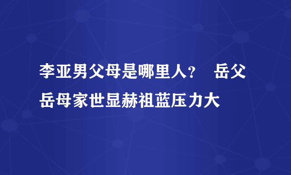 李亚男父母是哪里人？  岳父岳母家世显赫祖蓝压力大