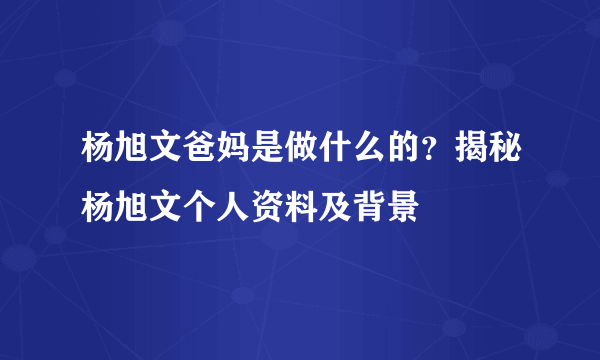 杨旭文爸妈是做什么的？揭秘杨旭文个人资料及背景