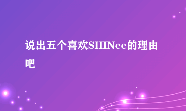 说出五个喜欢SHINee的理由吧