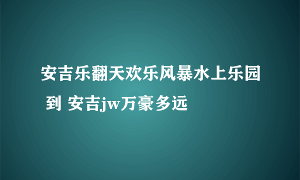 安吉乐翻天欢乐风暴水上乐园 到 安吉jw万豪多远