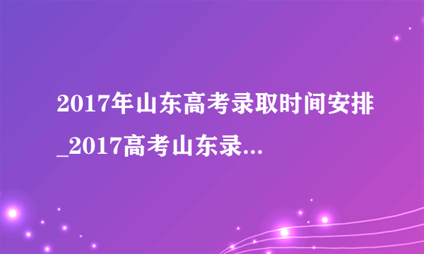 2017年山东高考录取时间安排_2017高考山东录取结果查询时间