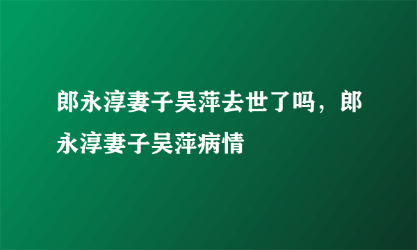 郎永淳妻子吴萍去世了吗，郎永淳妻子吴萍病情