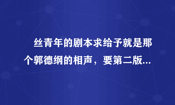 屌丝青年的剧本求给予就是那个郭德纲的相声，要第二版的。谢谢了