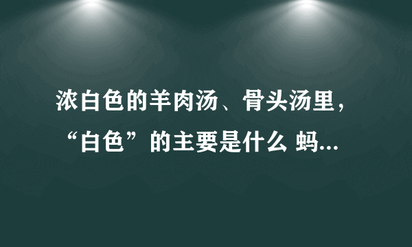 浓白色的羊肉汤、骨头汤里，“白色”的主要是什么 蚂蚁庄园今日答案5月18日