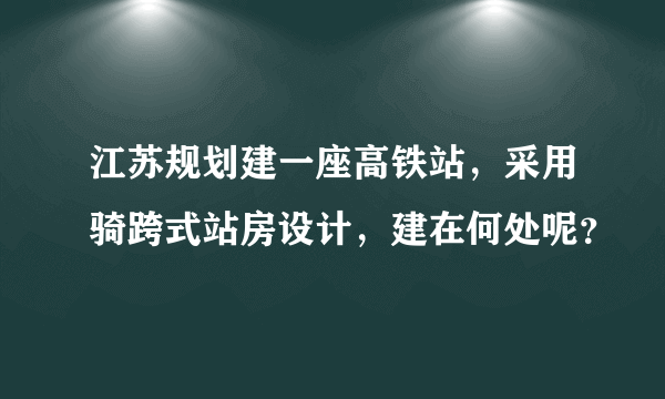 江苏规划建一座高铁站，采用骑跨式站房设计，建在何处呢？