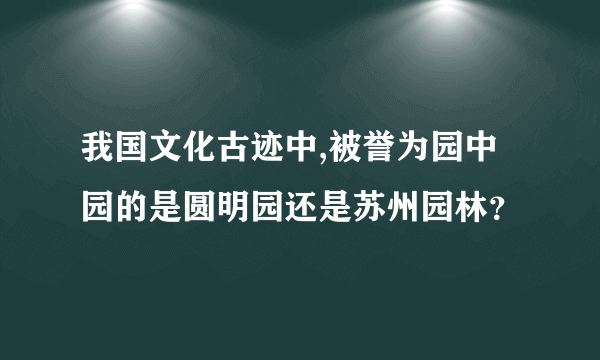 我国文化古迹中,被誉为园中园的是圆明园还是苏州园林？