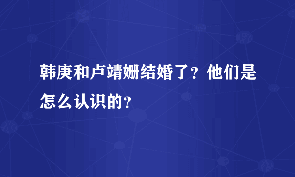 韩庚和卢靖姗结婚了？他们是怎么认识的？