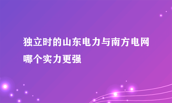 独立时的山东电力与南方电网哪个实力更强