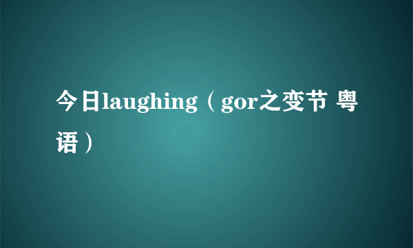 今日laughing（gor之变节 粤语）