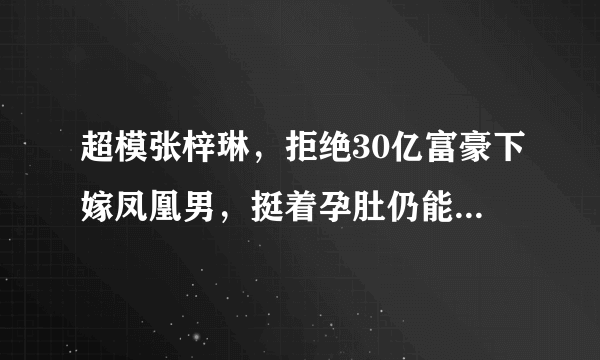 超模张梓琳，拒绝30亿富豪下嫁凤凰男，挺着孕肚仍能艳压奚梦瑶