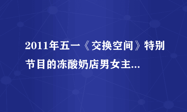 2011年五一《交换空间》特别节目的冻酸奶店男女主人现在心情如何？5月2日晚询问