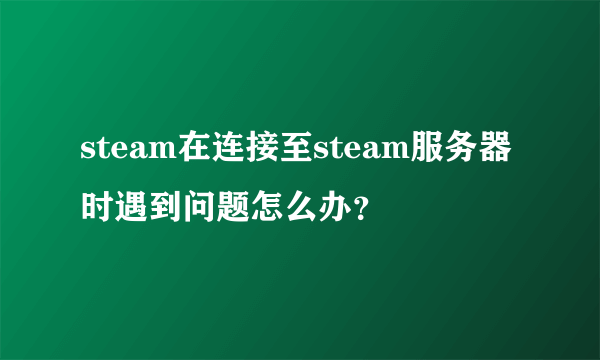 steam在连接至steam服务器时遇到问题怎么办？