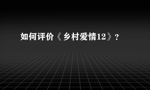 如何评价《乡村爱情12》？