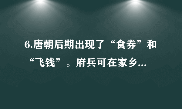 6.唐朝后期出现了“食券”和“飞钱”。府兵可在家乡用粮食交换食券，然后在服役地区用它买食物。“飞钱”变称“便换”、“便钱”，商人在京城购买政府发放的凭证，把它们递交给各地方财政部门，就可以拿到相等数额的钱。这些现象反映了当时A. 具有交易凭证功能的纸币产生B. 政府的重农抑商政策有所松动C. 商人的社会地位有了显著提高D. 经济的发展催生新的金融业务