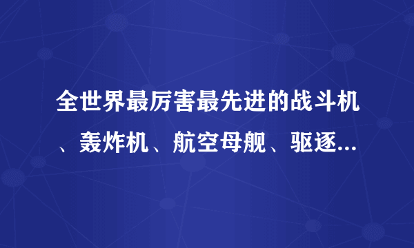 全世界最厉害最先进的战斗机、轰炸机、航空母舰、驱逐舰、坦克、巡洋舰、战斗直升飞机。