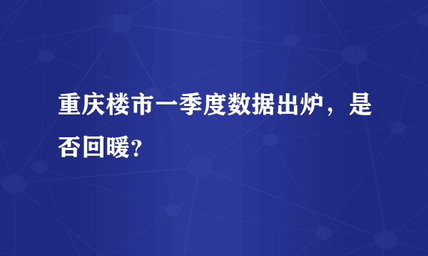 重庆楼市一季度数据出炉，是否回暖？