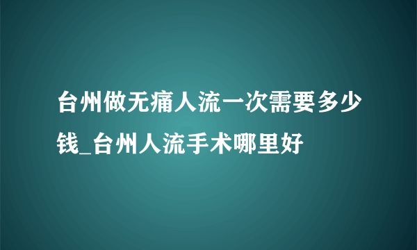 台州做无痛人流一次需要多少钱_台州人流手术哪里好