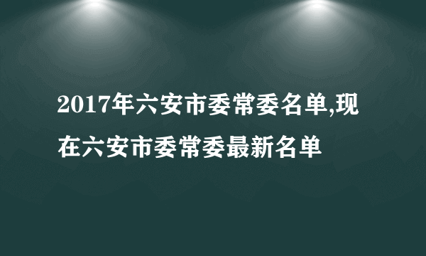 2017年六安市委常委名单,现在六安市委常委最新名单