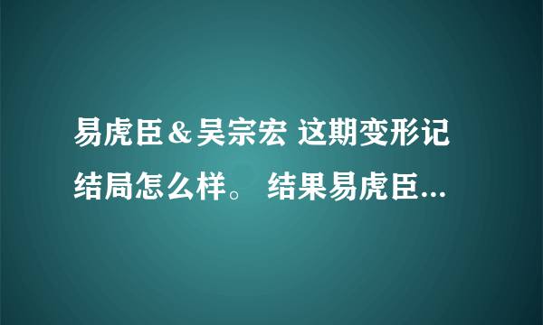 易虎臣＆吴宗宏 这期变形记结局怎么样。 结果易虎臣到底有没有改变他自己呢？