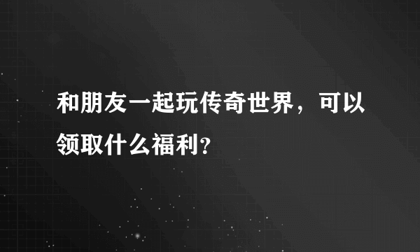 和朋友一起玩传奇世界，可以领取什么福利？