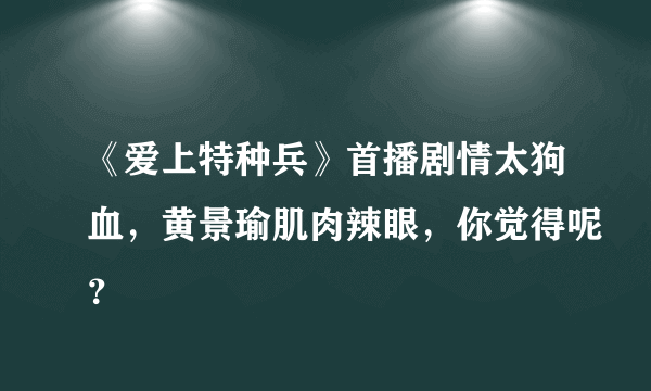 《爱上特种兵》首播剧情太狗血，黄景瑜肌肉辣眼，你觉得呢？