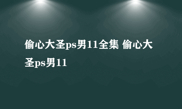 偷心大圣ps男11全集 偷心大圣ps男11