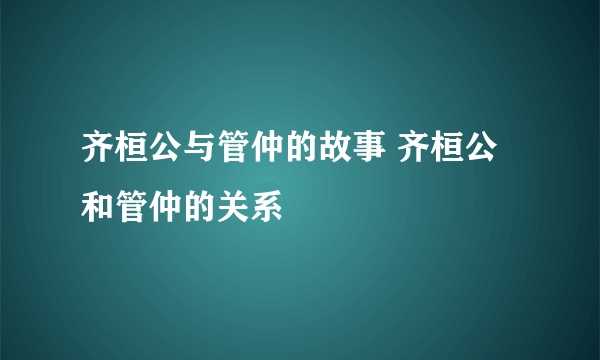 齐桓公与管仲的故事 齐桓公和管仲的关系