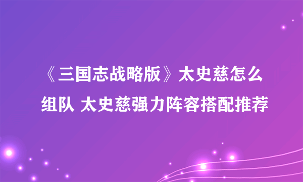 《三国志战略版》太史慈怎么组队 太史慈强力阵容搭配推荐