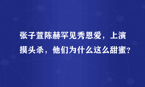 张子萱陈赫罕见秀恩爱，上演摸头杀，他们为什么这么甜蜜？