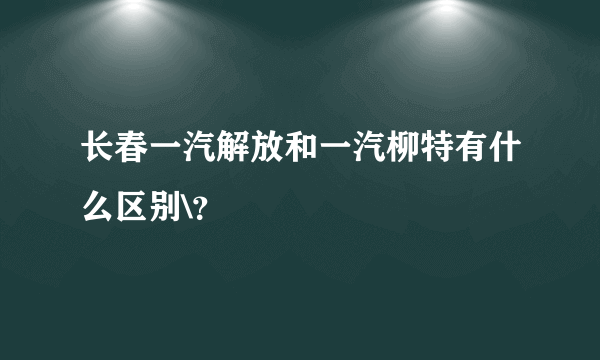 长春一汽解放和一汽柳特有什么区别\？