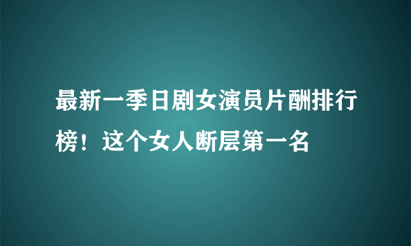 最新一季日剧女演员片酬排行榜！这个女人断层第一名