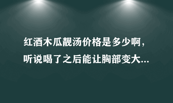 红酒木瓜靓汤价格是多少啊，听说喝了之后能让胸部变大，是真的吗？