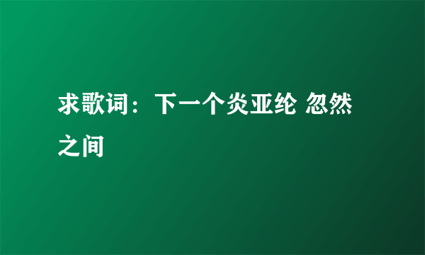 求歌词：下一个炎亚纶 忽然之间