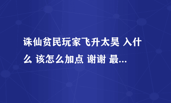 诛仙贫民玩家飞升太昊 入什么 该怎么加点 谢谢 最好详细点说明下