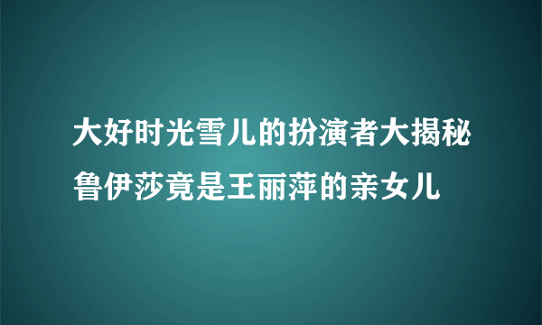 大好时光雪儿的扮演者大揭秘鲁伊莎竟是王丽萍的亲女儿