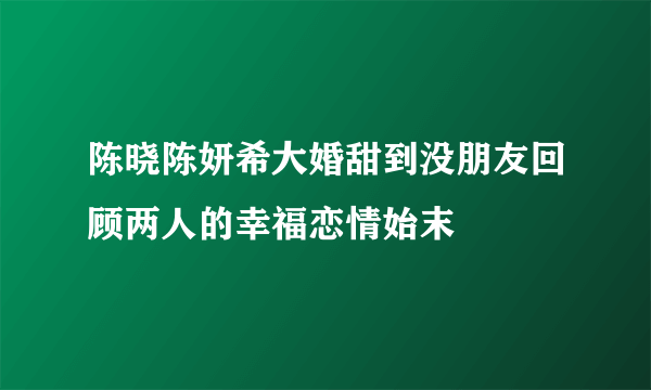 陈晓陈妍希大婚甜到没朋友回顾两人的幸福恋情始末