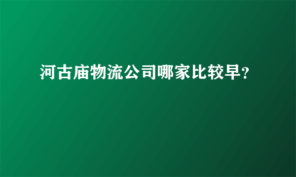 河古庙物流公司哪家比较早？