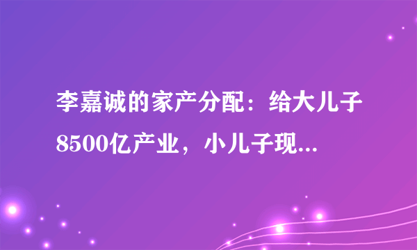 李嘉诚的家产分配：给大儿子8500亿产业，小儿子现金，她们也有份