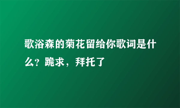 歌浴森的菊花留给你歌词是什么？跪求，拜托了