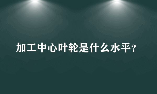 加工中心叶轮是什么水平？