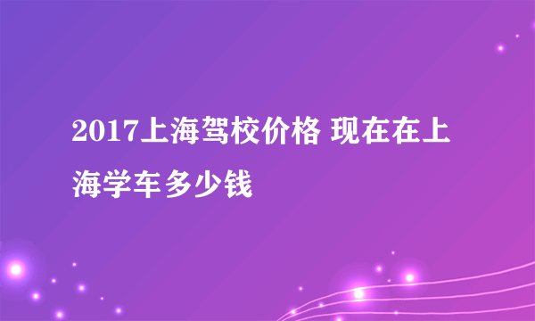 2017上海驾校价格 现在在上海学车多少钱