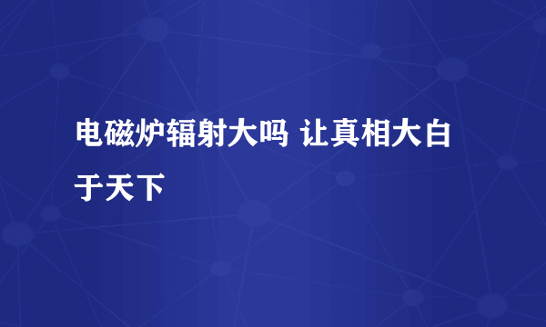 电磁炉辐射大吗 让真相大白于天下