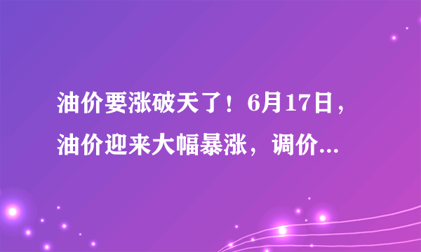 油价要涨破天了！6月17日，油价迎来大幅暴涨，调价后全国地区油价一览