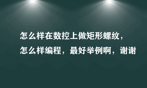 怎么样在数控上做矩形螺纹，怎么样编程，最好举例啊，谢谢