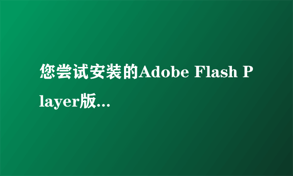 您尝试安装的Adobe Flash Player版本不是最新版本。一直提示这个，什么意思，高分求解