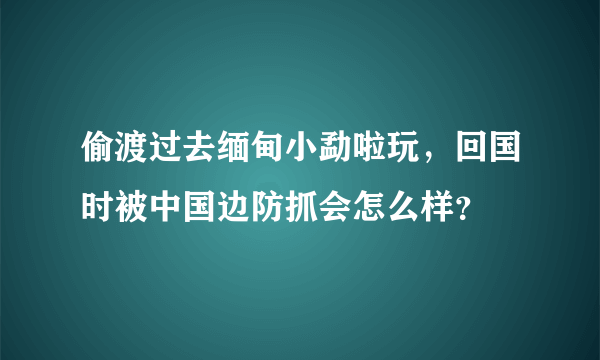 偷渡过去缅甸小勐啦玩，回国时被中国边防抓会怎么样？