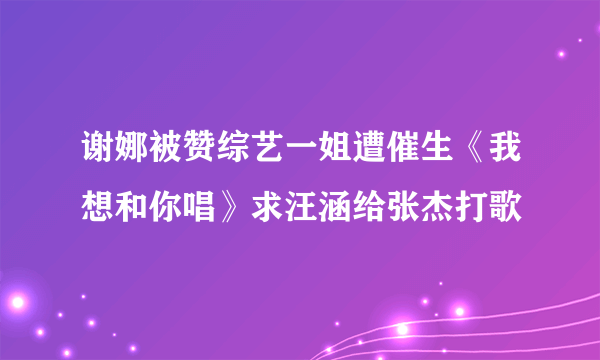 谢娜被赞综艺一姐遭催生《我想和你唱》求汪涵给张杰打歌