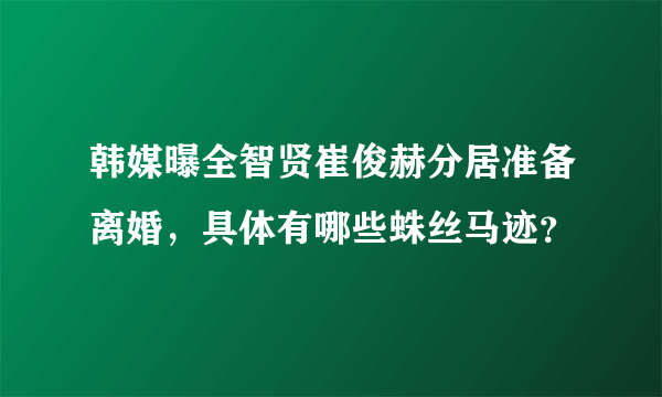 韩媒曝全智贤崔俊赫分居准备离婚，具体有哪些蛛丝马迹？