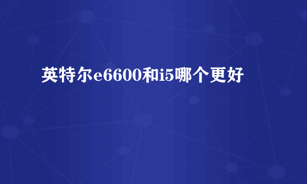 英特尔e6600和i5哪个更好