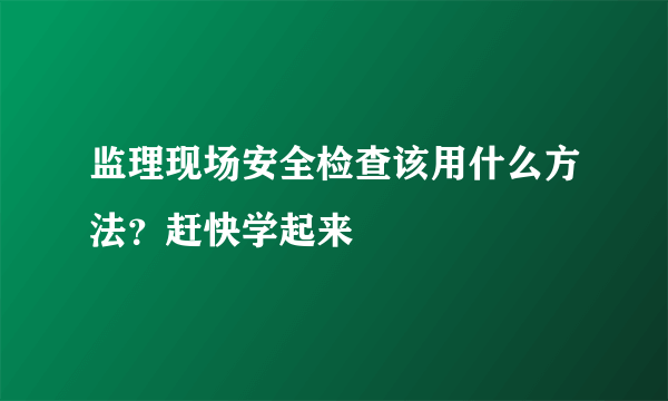 监理现场安全检查该用什么方法？赶快学起来